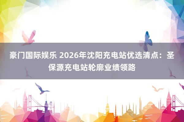 豪门国际娱乐 2026年沈阳充电站优选清点：圣保源充电站轮廓业绩领路