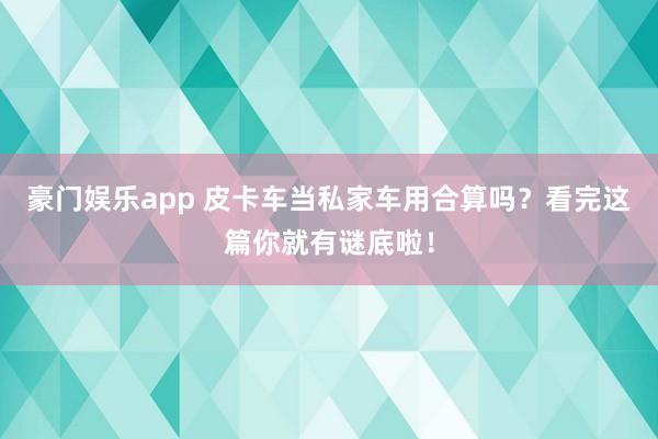 豪门娱乐app 皮卡车当私家车用合算吗？看完这篇你就有谜底啦！