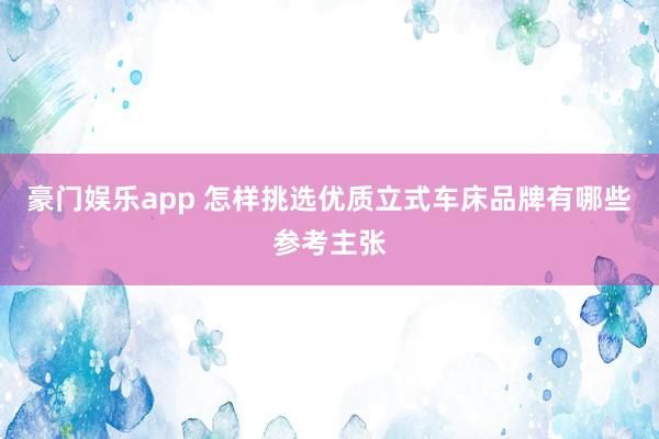 豪门娱乐app 怎样挑选优质立式车床品牌有哪些参考主张