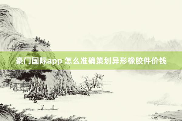 豪门国际app 怎么准确策划异形橡胶件价钱