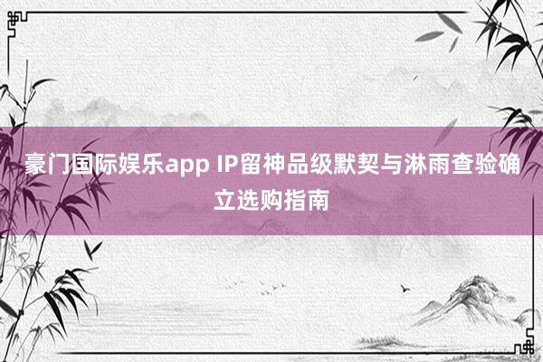 豪门国际娱乐app IP留神品级默契与淋雨查验确立选购指南