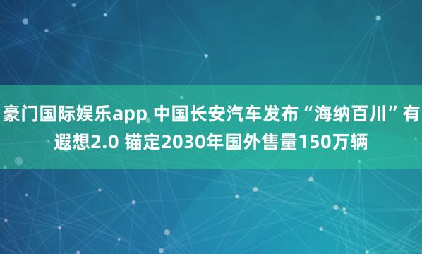 豪门国际娱乐app 中国长安汽车发布“海纳百川”有遐想2.0 锚定2030年国外售量150万辆