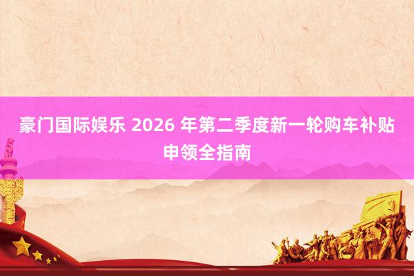 豪门国际娱乐 2026 年第二季度新一轮购车补贴申领全指南