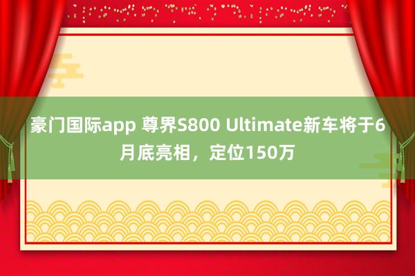 豪门国际app 尊界S800 Ultimate新车将于6月底亮相，定位150万