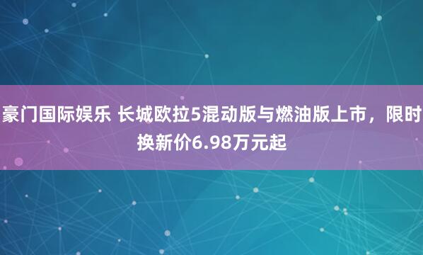豪门国际娱乐 长城欧拉5混动版与燃油版上市，限时换新价6.98万元起