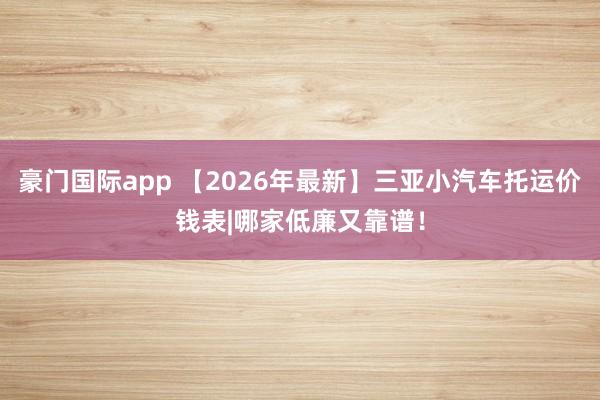 豪门国际app 【2026年最新】三亚小汽车托运价钱表|哪家低廉又靠谱！