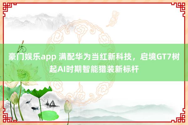 豪门娱乐app 满配华为当红新科技，启境GT7树起AI时期智能猎装新标杆