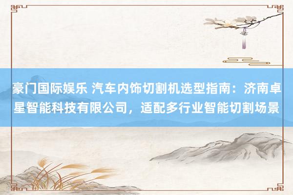 豪门国际娱乐 汽车内饰切割机选型指南：济南卓星智能科技有限公司，适配多行业智能切割场景