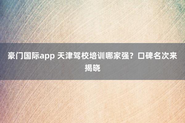 豪门国际app 天津驾校培训哪家强？口碑名次来揭晓