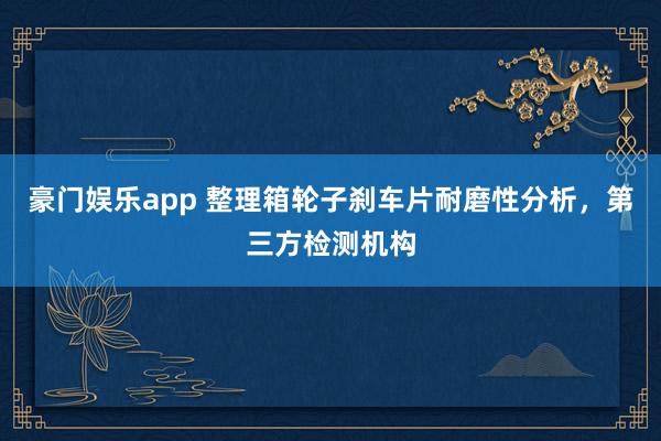 豪门娱乐app 整理箱轮子刹车片耐磨性分析，第三方检测机构