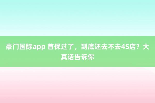 豪门国际app 首保过了，到底还去不去4S店？大真话告诉你