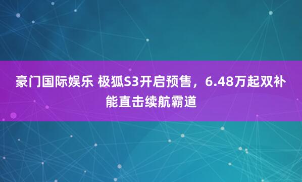 豪门国际娱乐 极狐S3开启预售，6.48万起双补能直击续航霸道