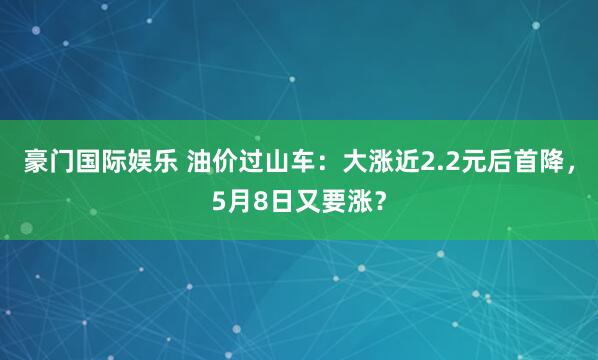 豪门国际娱乐 油价过山车：大涨近2.2元后首降，5月8日又要涨？