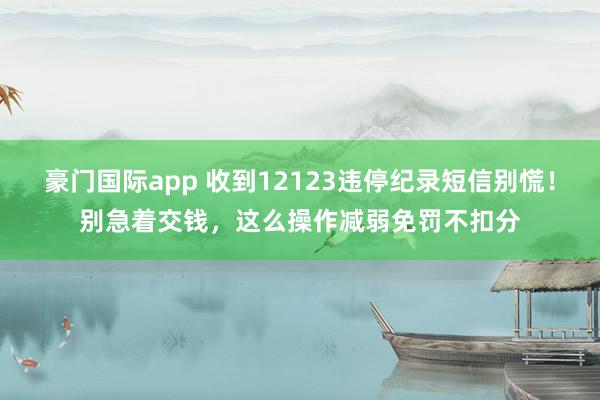 豪门国际app 收到12123违停纪录短信别慌！别急着交钱，这么操作减弱免罚不扣分