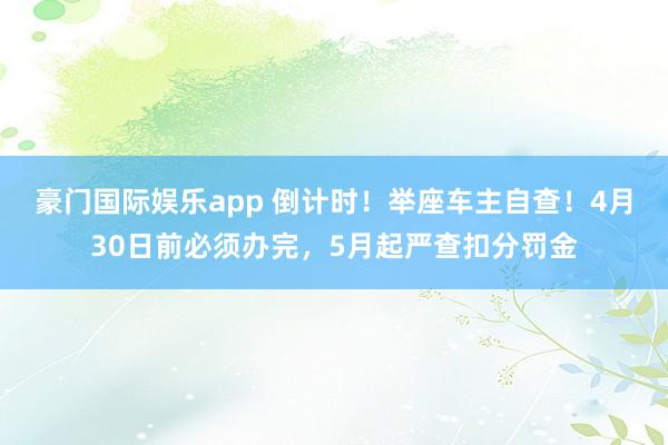 豪门国际娱乐app 倒计时！举座车主自查！4月30日前必须办完，5月起严查扣分罚金