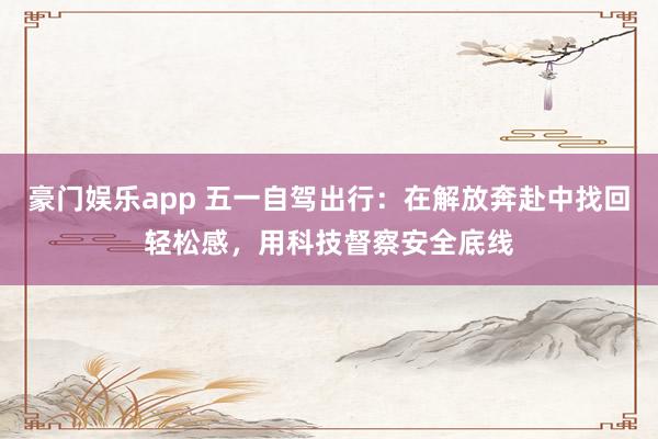 豪门娱乐app 五一自驾出行：在解放奔赴中找回轻松感，用科技督察安全底线