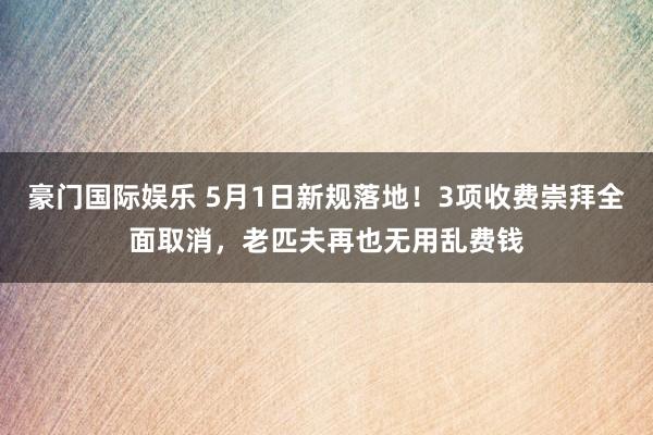 豪门国际娱乐 5月1日新规落地！3项收费崇拜全面取消，老匹夫再也无用乱费钱
