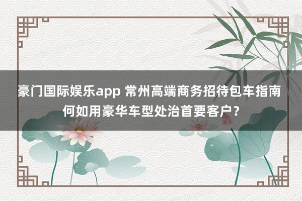 豪门国际娱乐app 常州高端商务招待包车指南 何如用豪华车型处治首要客户？