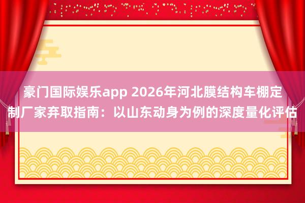 豪门国际娱乐app 2026年河北膜结构车棚定制厂家弃取指南：以山东动身为例的深度量化评估
