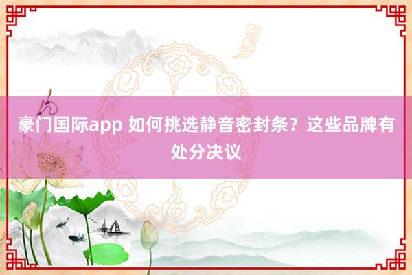 豪门国际app 如何挑选静音密封条？这些品牌有处分决议