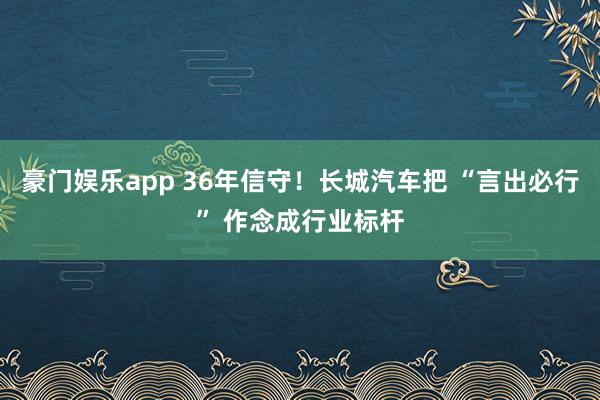 豪门娱乐app 36年信守！长城汽车把 “言出必行” 作念成行业标杆