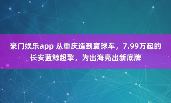 豪门娱乐app 从重庆造到寰球车，7.99万起的长安蓝鲸超擎，为出海亮出新底牌