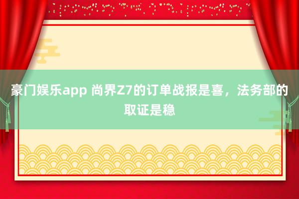 豪门娱乐app 尚界Z7的订单战报是喜，法务部的取证是稳