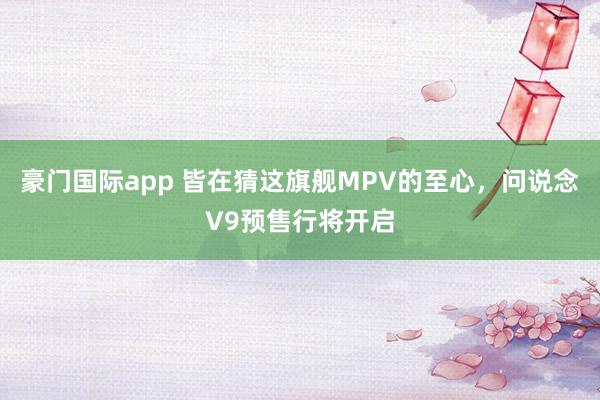 豪门国际app 皆在猜这旗舰MPV的至心，问说念V9预售行将开启