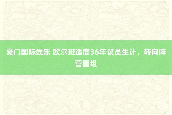 豪门国际娱乐 欧尔班适度36年议员生计，转向阵营重组
