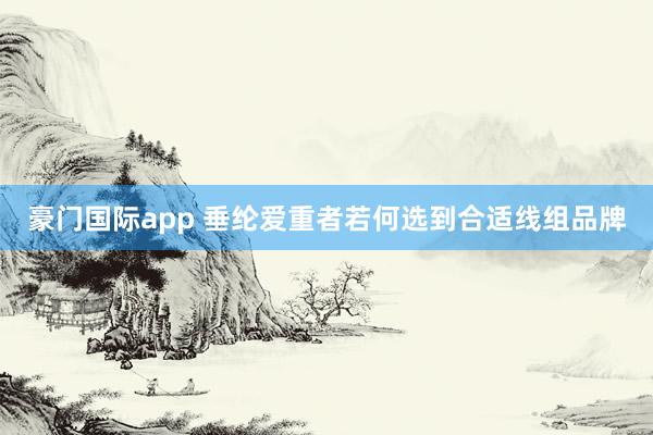 豪门国际app 垂纶爱重者若何选到合适线组品牌