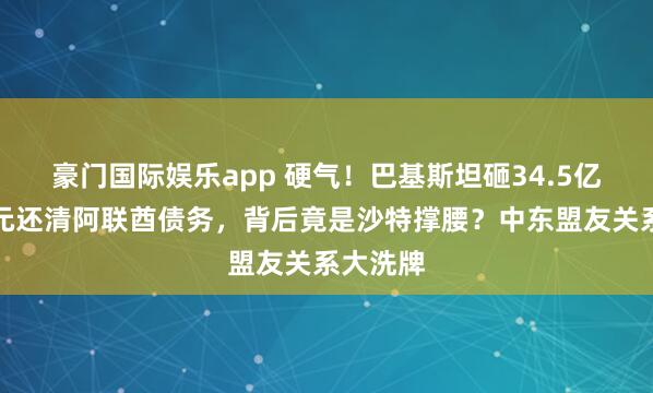 豪门国际娱乐app 硬气！巴基斯坦砸34.5亿好意思元还清阿联酋债务，背后竟是沙特撑腰？中东盟友关系大洗牌