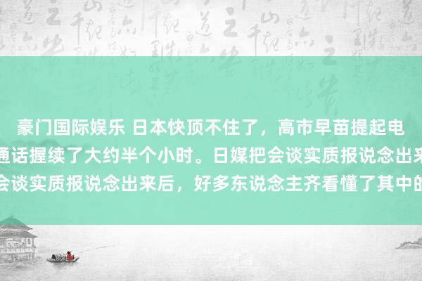豪门国际娱乐 日本快顶不住了，高市早苗提起电话，打给了穆罕默德。通话握续了大约半个小时。日媒把会谈实质报说念出来后，好多东说念主齐看懂了其中的潜台词