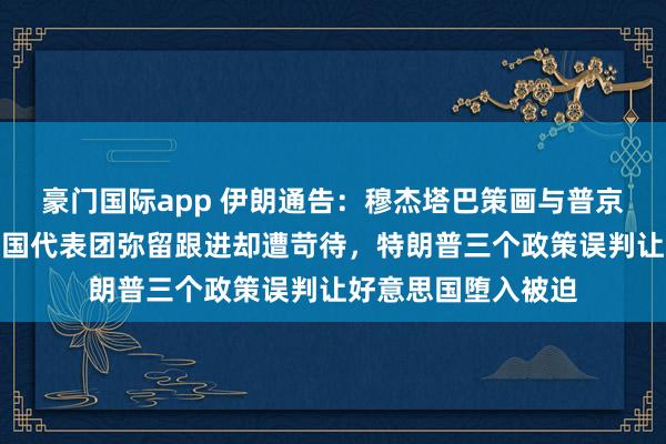 豪门国际app 伊朗通告：穆杰塔巴策画与普京初度会面！好意思国代表团弥留跟进却遭苛待，特朗普三个政策误判让好意思国堕入被迫