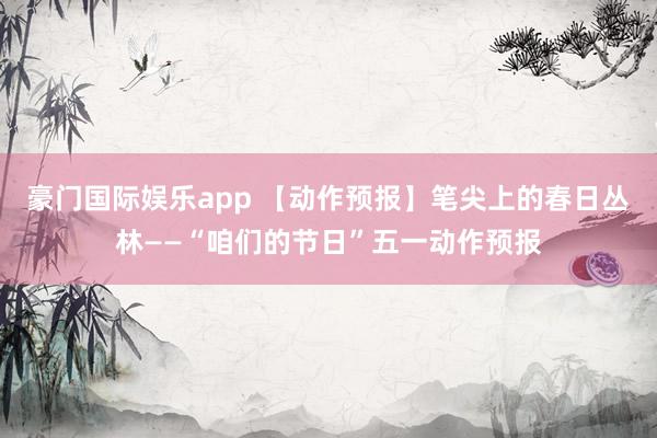 豪门国际娱乐app 【动作预报】笔尖上的春日丛林——“咱们的节日”五一动作预报
