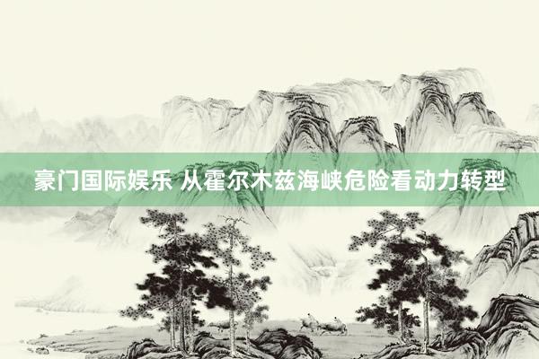 豪门国际娱乐 从霍尔木兹海峡危险看动力转型