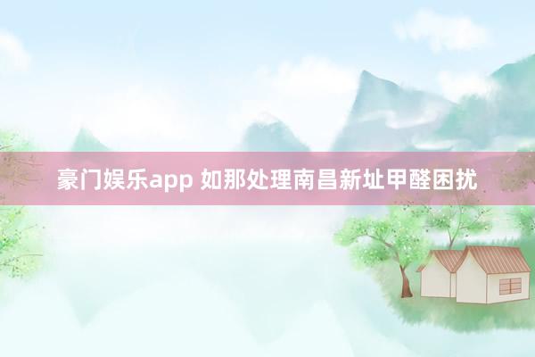 豪门娱乐app 如那处理南昌新址甲醛困扰