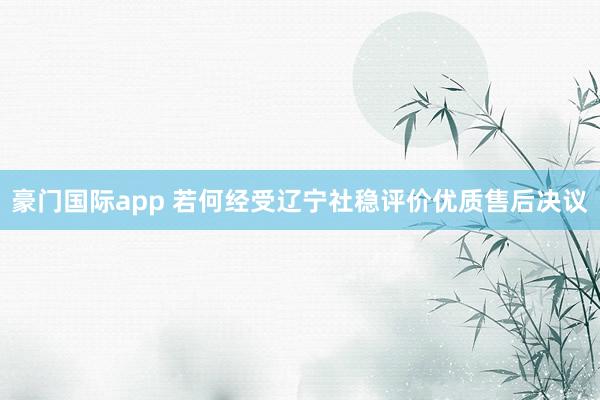 豪门国际app 若何经受辽宁社稳评价优质售后决议