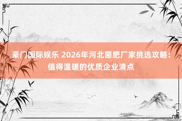 豪门国际娱乐 2026年河北菌肥厂家挑选攻略：值得温暖的优质企业清点