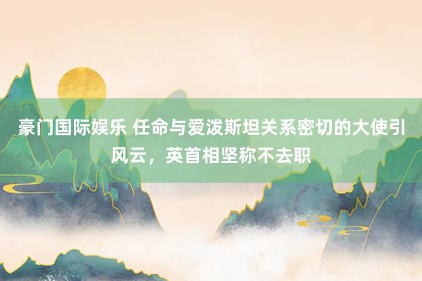 豪门国际娱乐 任命与爱泼斯坦关系密切的大使引风云，英首相坚称不去职