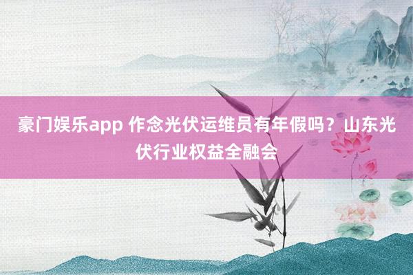 豪门娱乐app 作念光伏运维员有年假吗？山东光伏行业权益全融会