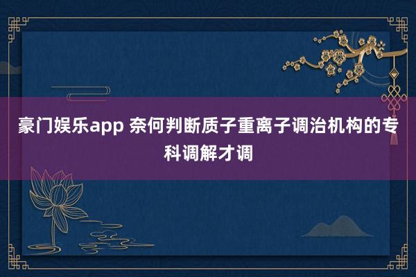 豪门娱乐app 奈何判断质子重离子调治机构的专科调解才调