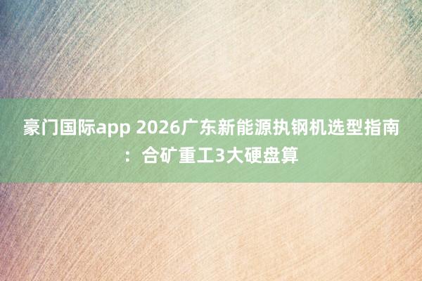 豪门国际app 2026广东新能源执钢机选型指南：合矿重工3大硬盘算