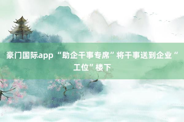 豪门国际app “助企干事专席”将干事送到企业“工位”楼下