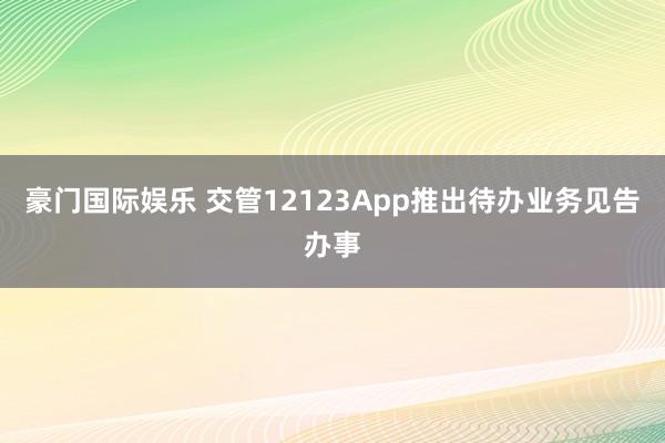 豪门国际娱乐 交管12123App推出待办业务见告办事