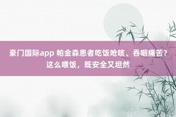 豪门国际app 帕金森患者吃饭呛咳、吞咽痛苦？这么喂饭，既安全又坦然