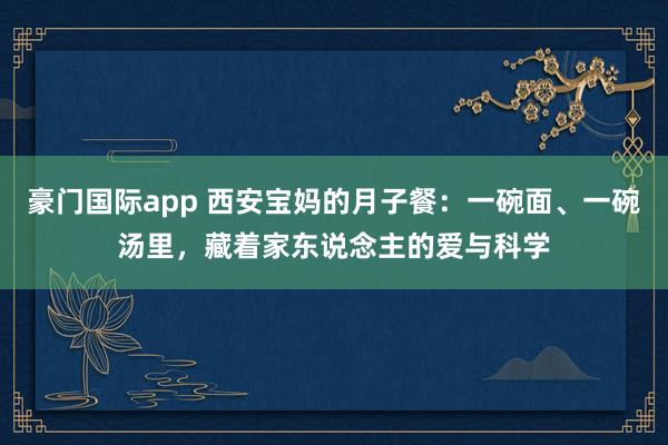 豪门国际app 西安宝妈的月子餐：一碗面、一碗汤里，藏着家东说念主的爱与科学