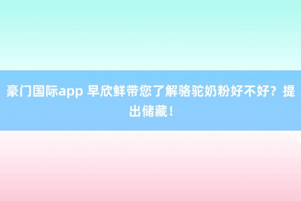 豪门国际app 早欣鲜带您了解骆驼奶粉好不好？提出储藏！