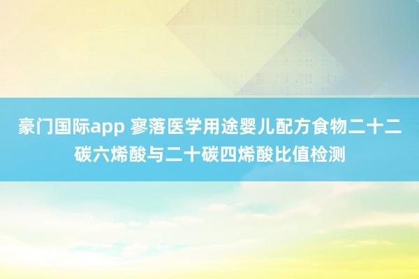 豪门国际app 寥落医学用途婴儿配方食物二十二碳六烯酸与二十碳四烯酸比值检测