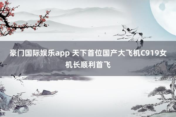 豪门国际娱乐app 天下首位国产大飞机C919女机长顺利首飞