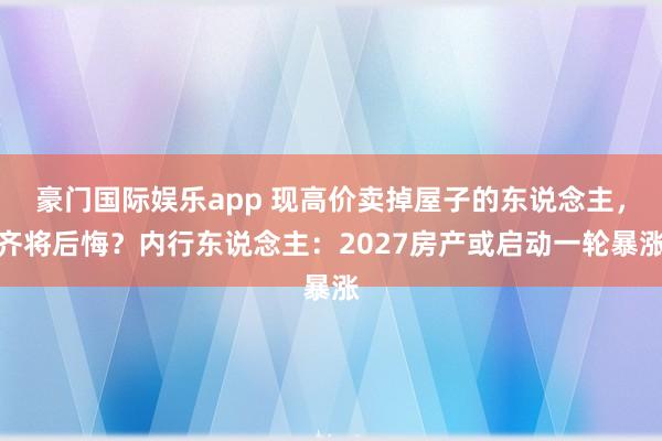 豪门国际娱乐app 现高价卖掉屋子的东说念主，齐将后悔？内行东说念主：2027房产或启动一轮暴涨
